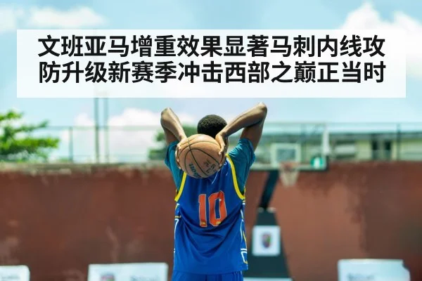 文班亚马增重效果显著马刺内线攻防升级新赛季冲击西部之巅正当时